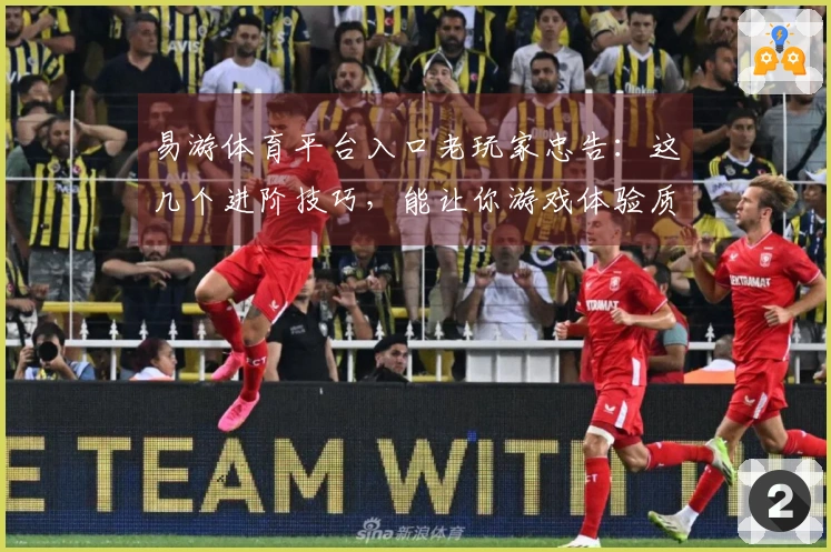 易游体育平台入口老玩家忠告：这几个进阶技巧，能让你游戏体验质变